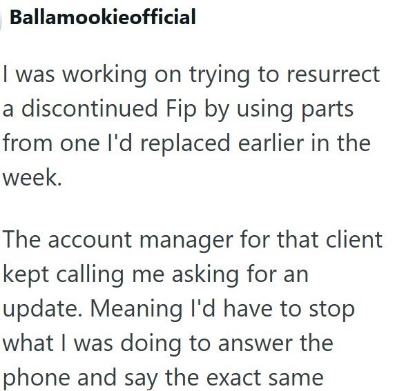 Ballamookieofficial I was working on trying to resurrect a discontinued Fip by using parts from one I'd replaced earlier in the week. The account manager for that client kept calling me asking for an update. Meaning I'd have to stop what I was doing to answer the phone and say the exact same