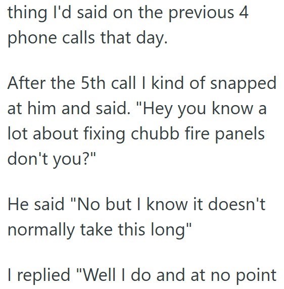 thing I'd said on the previous 4 phone calls that day. After the 5th call I kind of snapped at him and said. "Hey you know a lot about fixing chubb fire panels don't you?" He said "No but I know it doesn't normally take this long" I replied "Well I do and at no point