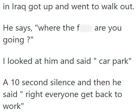 in Iraq got up and went to walk out. He says, "where the f going?" are you I looked at him and said " car park" A 10 second silence and then he said "right everyone get back to work"