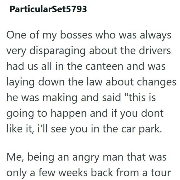 ParticularSet5793 One of my bosses who was always very disparaging about the drivers had us all in the canteen and was laying down the law about changes he was making and said "this is going to happen and if you dont like it, i'll see you in the car park. Me, being an angry man that was only a few weeks back from a tour