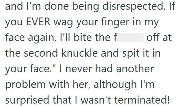and I'm done being disrespected. If you EVER wag your finger in my face again, I'll bite the f off at the second knuckle and spit it in your face." I never had another problem with her, although I'm surprised that I wasn't terminated!
