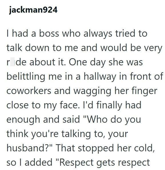jackman924 I had a boss who always tried to talk down to me and would be very ride about it. One day she was belittling me in a hallway in front of coworkers and wagging her finger close to my face. I'd finally had enough and said "Who do you think you're talking to, your husband?" That stopped her cold, so I added "Respect gets respect