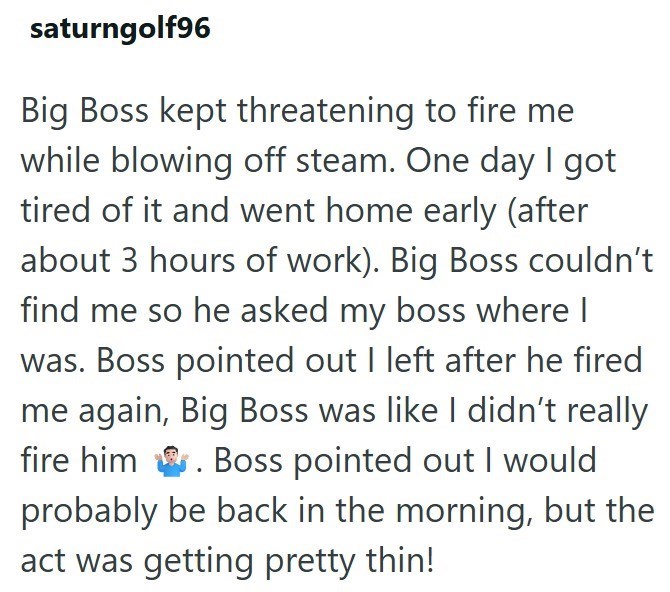 saturngolf96 Big Boss kept threatening to fire me while blowing off steam. One day I got tired of it and went home early (after about 3 hours of work). Big Boss couldn't find me so he asked my boss where I was. Boss pointed out I left after he fired me again, Big Boss was like I didn't really fire him . Boss pointed out I would probably be back in the morning, but the act was getting pretty thin!