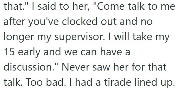 that." I said to her, "Come talk to me after you've clocked out and no longer my supervisor. I will take my 15 early and we can have a discussion." Never saw her for that talk. Too bad. I had a tirade lined up.