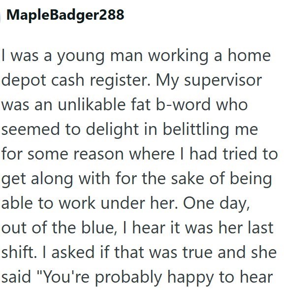 Maple Badger288 I was a young man working a home depot cash register. My supervisor was an unlikable fat b-word who seemed to delight in belittling me for some reason where I had tried to get along with for the sake of being able to work under her. One day, out of the blue, I hear it was her last shift. I asked if that was true and she said "You're probably happy to hear