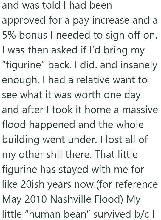 and was told I had been approved for a pay increase and a 5% bonus I needed to sign off on. I was then asked if I'd bring my "figurine" back. I did. and insanely enough, I had a relative want to see what it was worth one day and after I took it home a massive flood happened and the whole building went under. I lost all of my other sh there. That little figurine has stayed with me for like 20ish years now. (for reference May 2010 Nashville Flood) My little "human bean" survived b/c I