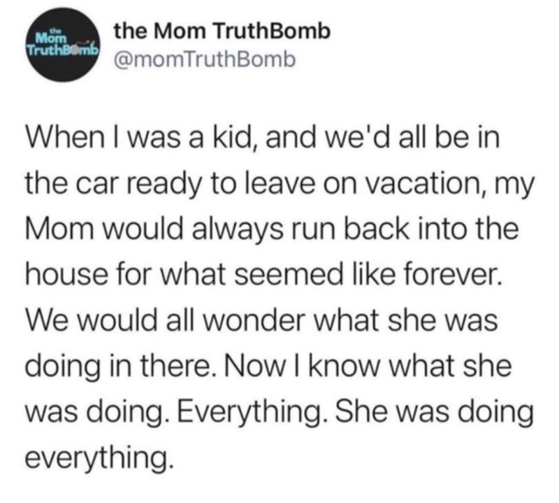 Mom the Mom TruthBomb TruthBomb @momTruthBomb When I was a kid, and we'd all be in the car ready to leave on vacation, my Mom would always run back into the house for what seemed like forever. We would all wonder what she was doing in there. Now I know what she was doing. Everything. She was doing everything.