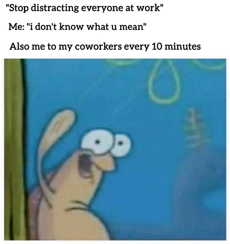 "Stop distracting everyone at work" Me: "i don't know what u mean" Also me to my coworkers every 10 minutes