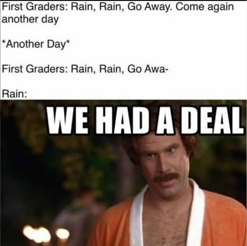 First Graders: Rain, Rain, Go Away. Come again another day *Another Day* First Graders: Rain, Rain, Go Awa- Rain: WE HAD A DEAL
