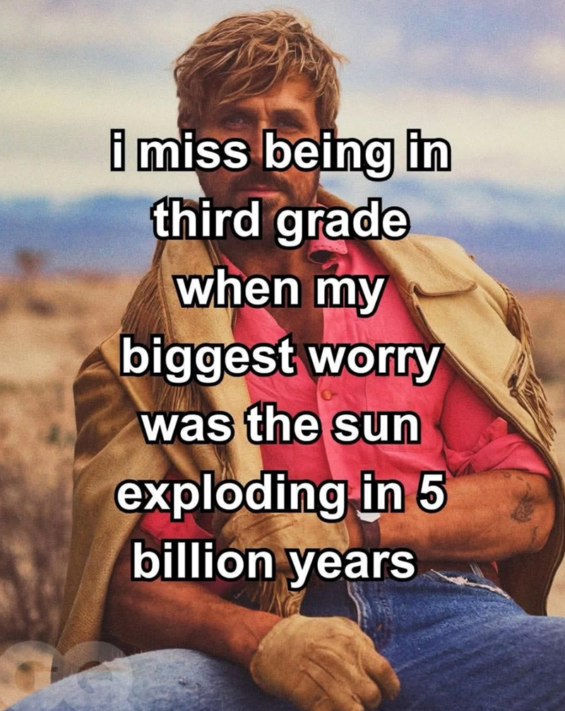 i miss being in third grade when my biggest worry was the sun exploding in 5 billion years