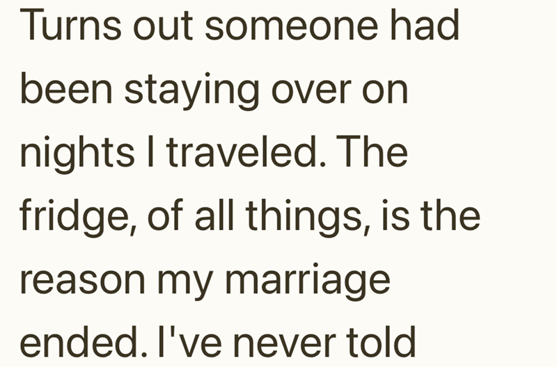Turns out someone had been staying over on nights I traveled. The fridge, of all things, is the reason my marriage ended. I've never told
