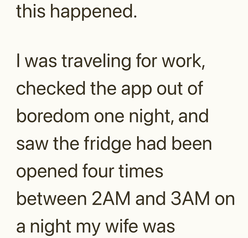 this happened. I was traveling for work, checked the app out of boredom one night, and saw the fridge had been opened four times between 2AM and 3AM on a night my wife was
