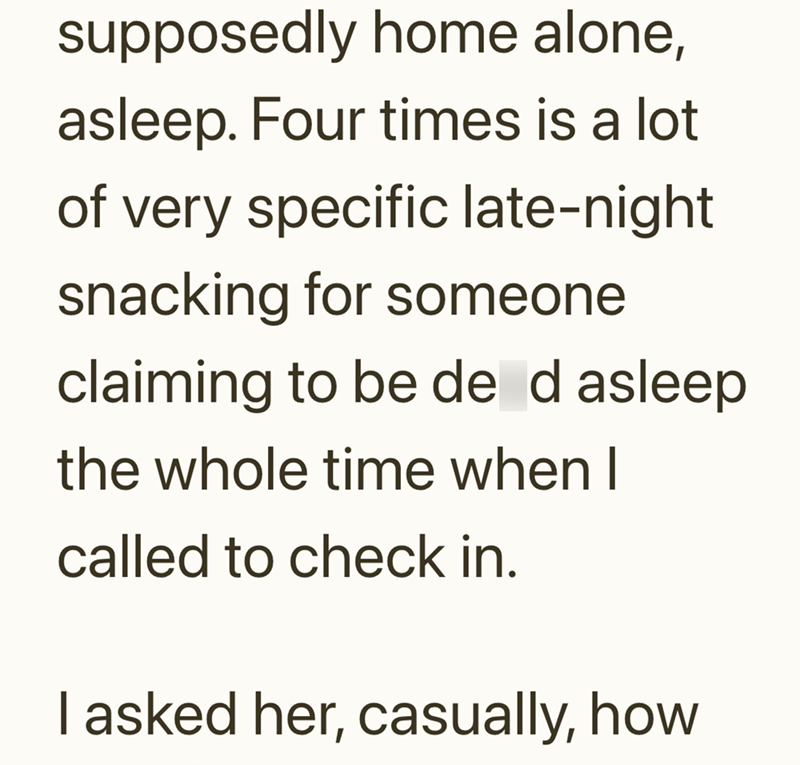 supposedly home alone, asleep. Four times is a lot of very specific late-night snacking for someone claiming to be de d asleep the whole time when I called to check in. I asked her, casually, how
