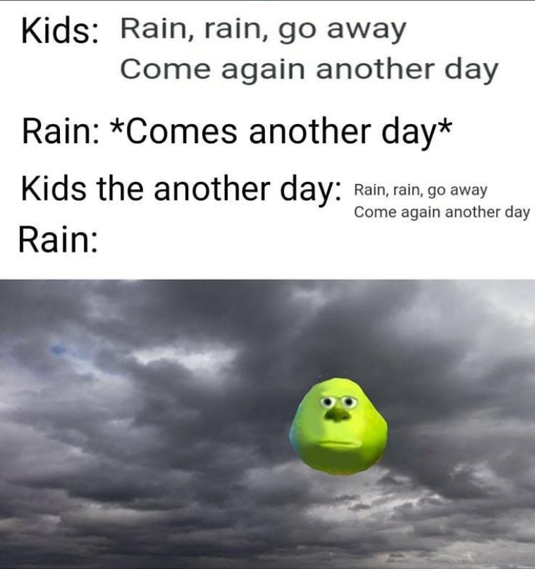 Kids: Rain, rain, go away Come again another day Rain: *Comes another day* Kids the another day: Rain, rain, go away Rain: Come again another day