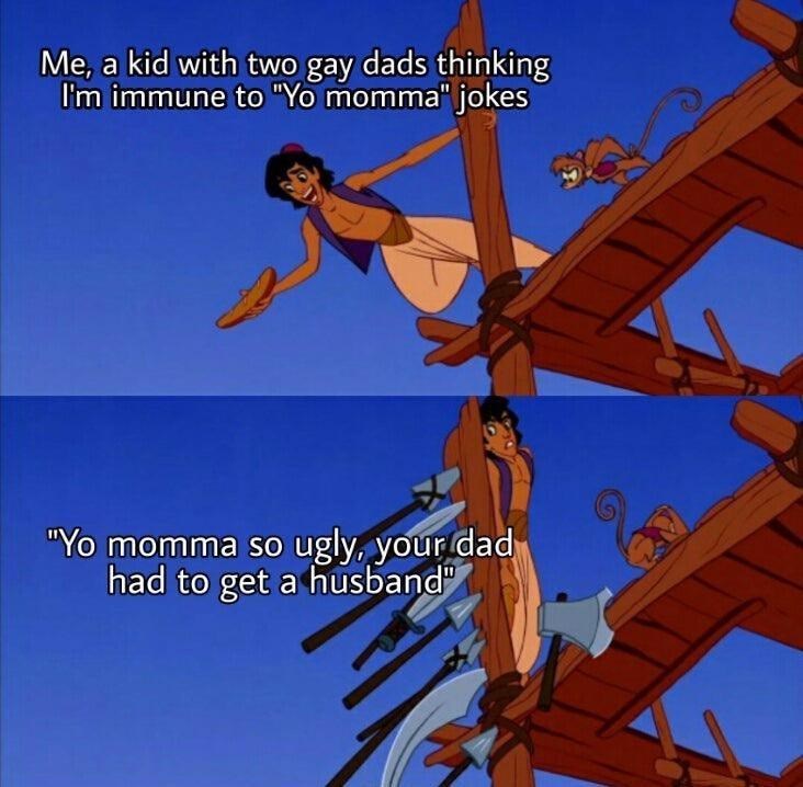 Me, a kid with two gay dads thinking I'm immune to "Yo momma" jokes "Yo momma so ugly, your dad had to get a husband"