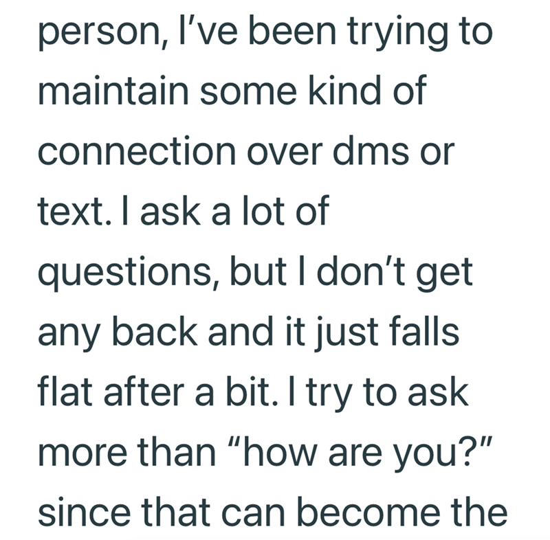 person, I've been trying to maintain some kind of connection over dms or text. I ask a lot of questions, but I don't get any back and it just falls. flat after a bit. I try to ask more than "how are you?" since that can become the
