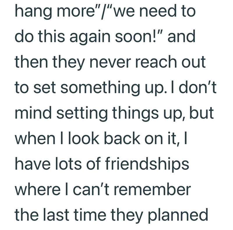 hang more"/"we need to do this again soon!" and then they never reach out to set something up. I don't mind setting things up, but when I look back on it, I have lots of friendships where I can't remember the last time they planned