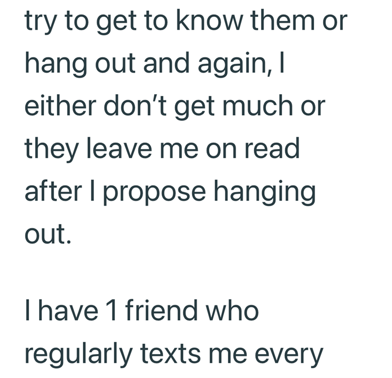 try to get to know them or hang out and again, I either don't get much or they leave me on read after I propose hanging out. I have 1 friend who regularly texts me every