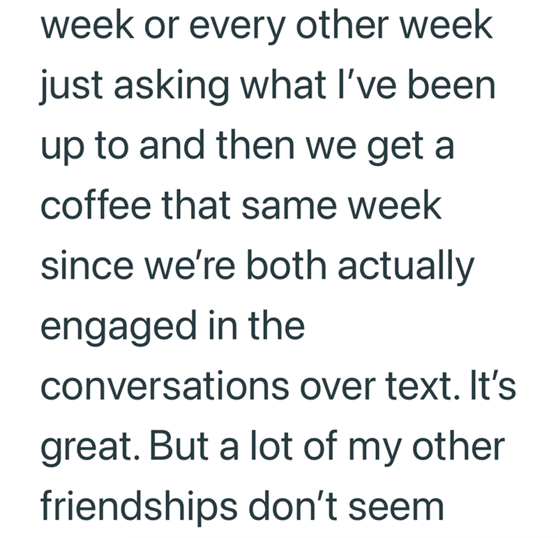 week or every other week just asking what I've been up to and then we get a coffee that same week since we're both actually engaged in the conversations over text. It's great. But a lot of my other friendships don't seem