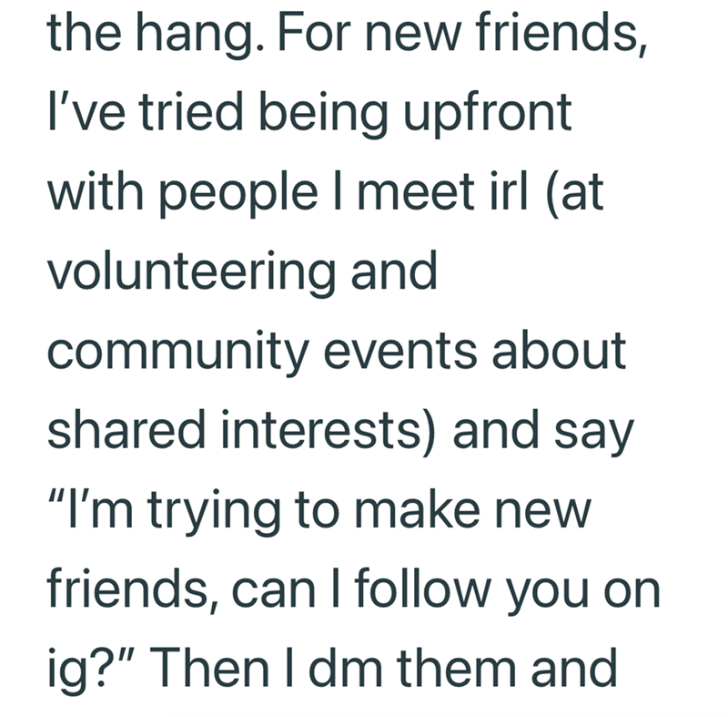 the hang. For new friends, I've tried being upfront with people I meet irl (at volunteering and community events about shared interests) and say "I'm trying to make new friends, can I follow you on ig?" Then I dm them and