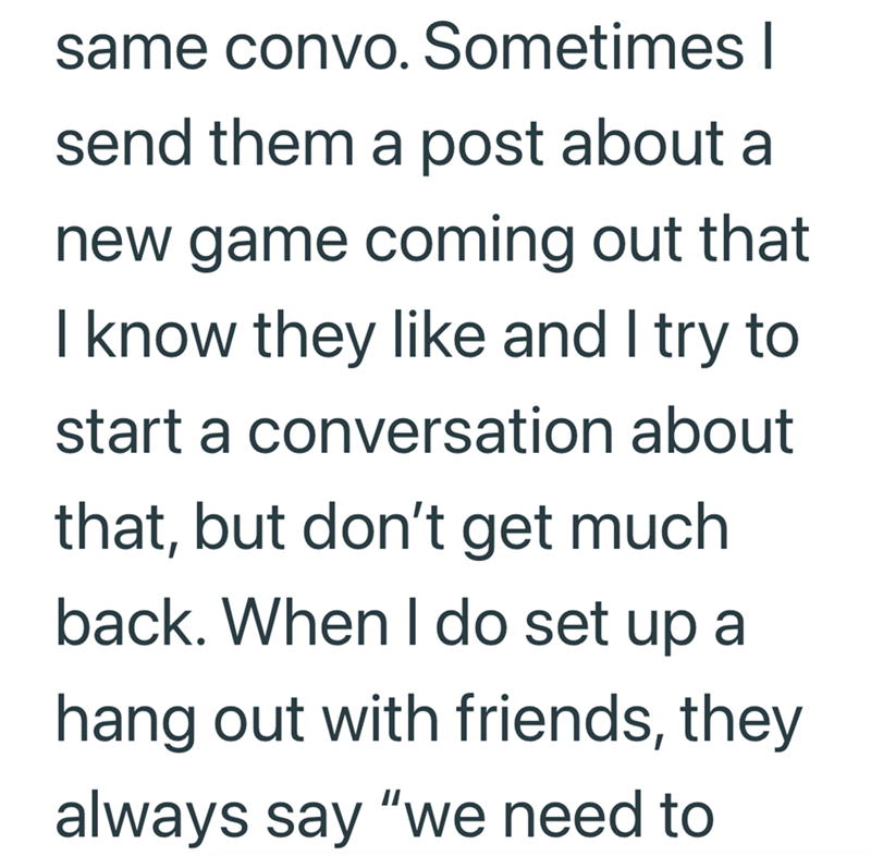 same convo. Sometimes I send them a post about a new game coming out that I know they like and I try to start a conversation about that, but don't get much back. When I do set up a hang out with friends, they always say "we need to