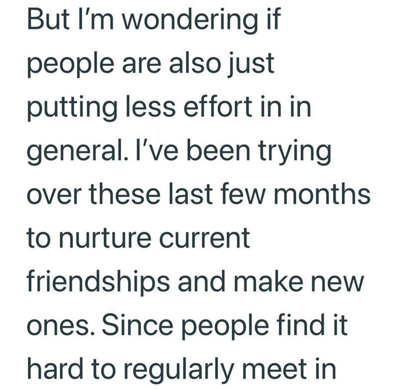 But I'm wondering if people are also just putting less effort in in general. I've been trying over these last few months. to nurture current friendships and make new ones. Since people find it hard to regularly meet in