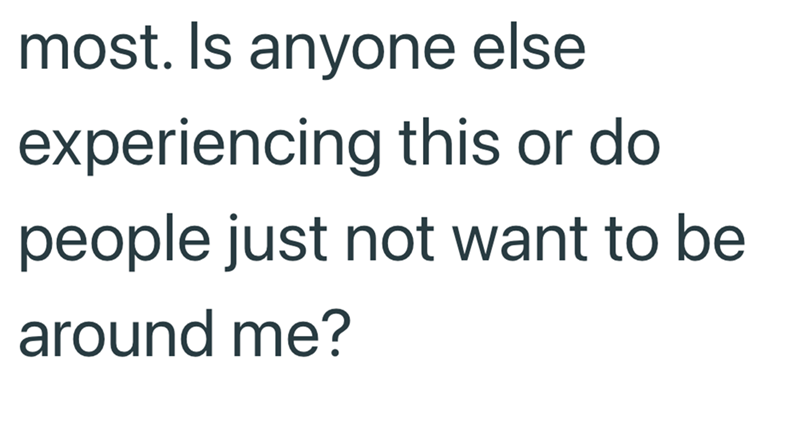 most. Is anyone else experiencing this or do people just not want to be around me?