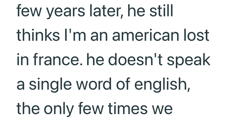 few years later, he still thinks I'm an american lost in france. he doesn't speak a single word of english, the only few times we