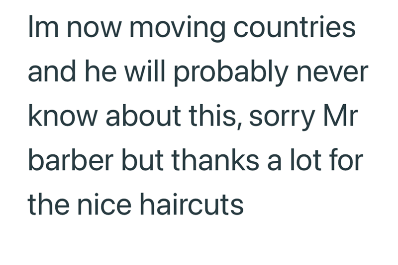 Im now moving countries and he will probably never know about this, sorry Mr barber but thanks a lot for the nice haircuts