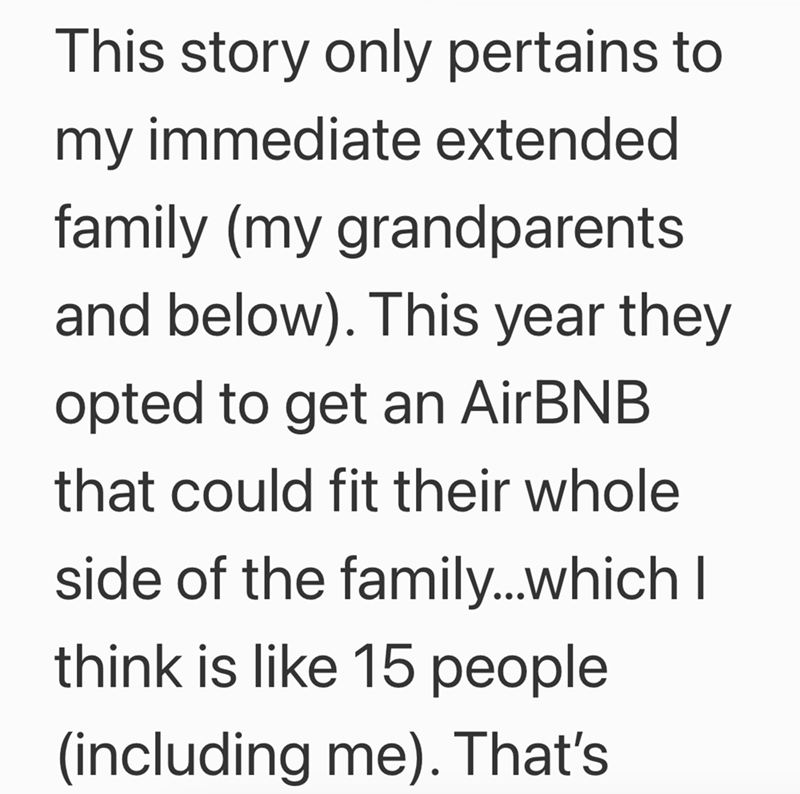 This story only pertains to my immediate extended family (my grandparents and below). This year they opted to get an AirBNB that could fit their whole side of the family...which I think is like 15 people (including me). That's