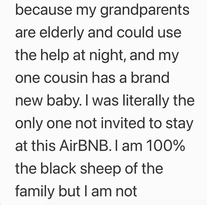 because my grandparents are elderly and could use the help at night, and my one cousin has a brand new baby. I was literally the only one not invited to stay at this AirBNB. I am 100% the black sheep of the family but I am not