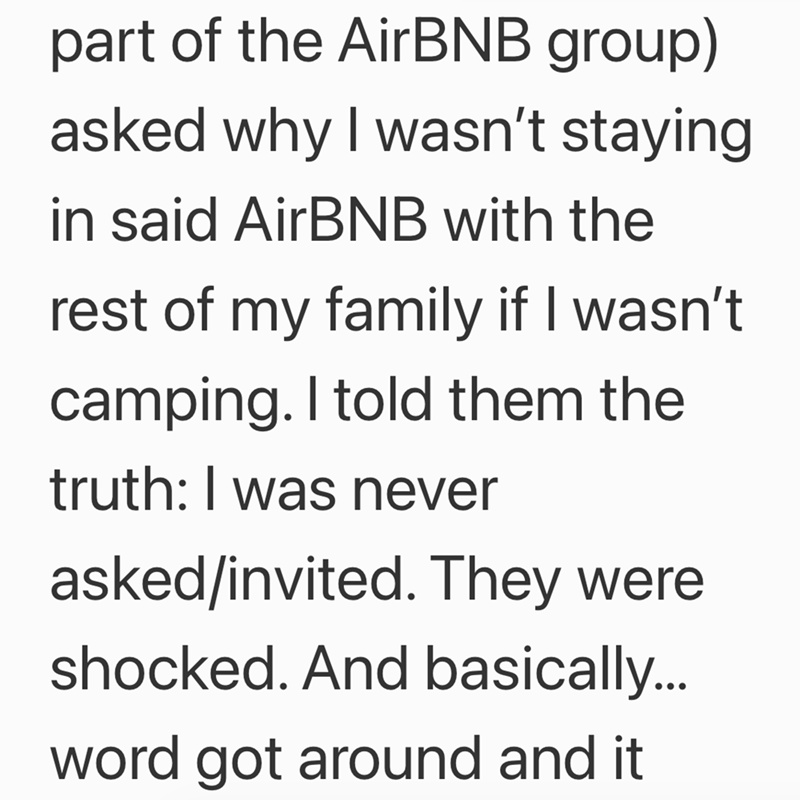 part of the AirBNB group) asked why I wasn't staying in said AirBNB with the rest of my family if I wasn't camping. I told them the truth: I was never asked/invited. They were shocked. And basically... word got around and it