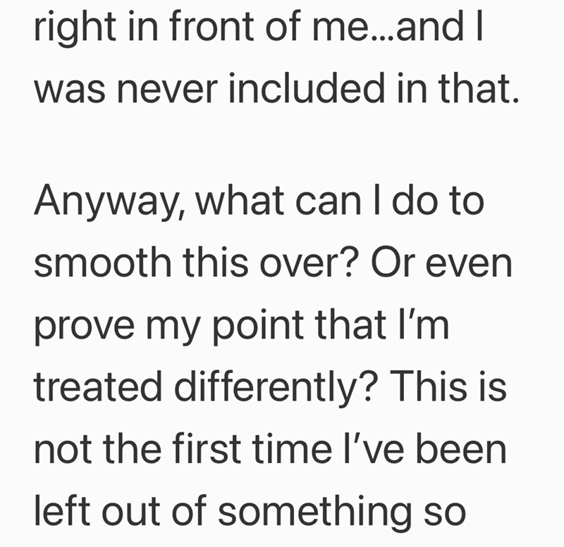 right in front of me...and I was never included in that. Anyway, what can I do to smooth this over? Or even prove my point that I'm treated differently? This is not the first time I've been left out of something so