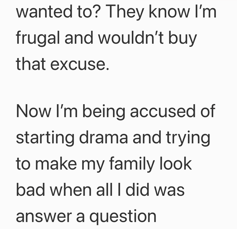 wanted to? They know I'm frugal and wouldn't buy that excuse. Now I'm being accused of starting drama and trying to make my family look bad when all I did was answer a question