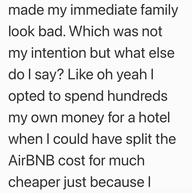 made my immediate family look bad. Which was not my intention but what else do I say? Like oh yeah I opted to spend hundreds. my own money for a hotel when I could have split the AirBNB cost for much cheaper just because I