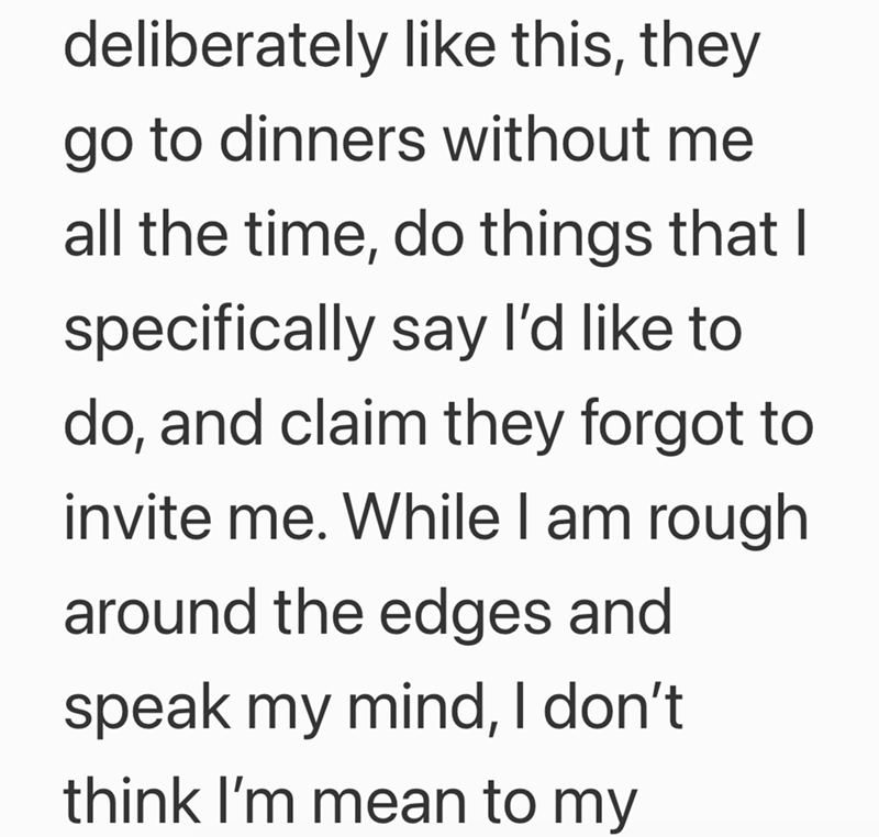 deliberately like this, they go to dinners without me all the time, do things that I specifically say I'd like to do, and claim they forgot to invite me. While I am rough around the edges and speak my mind, I don't think I'm mean to my