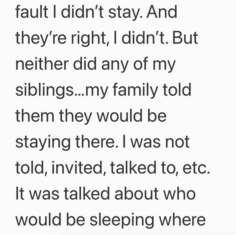 fault I didn't stay. And they're right, I didn't. But neither did any of my siblings...my family told them they would be staying there. I was not told, invited, talked to, etc. It was talked about who would be sleeping where