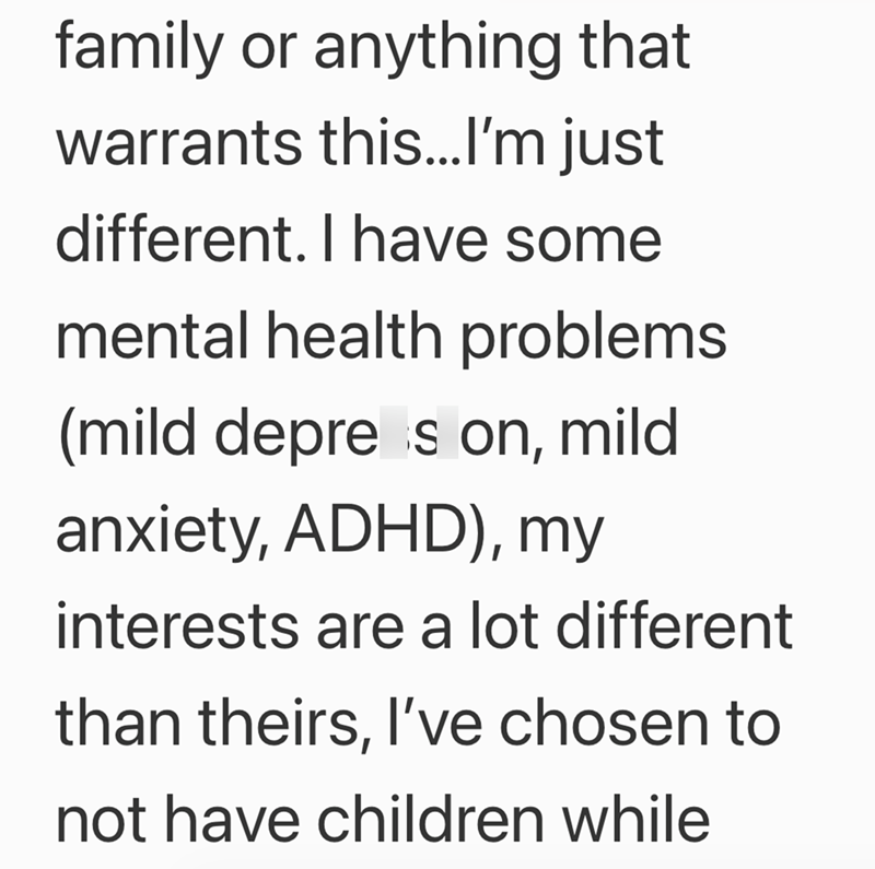 family or anything that warrants this...I'm just different. I have some mental health problems (mild depress on, mild anxiety, ADHD), my interests are a lot different than theirs, I've chosen to not have children while