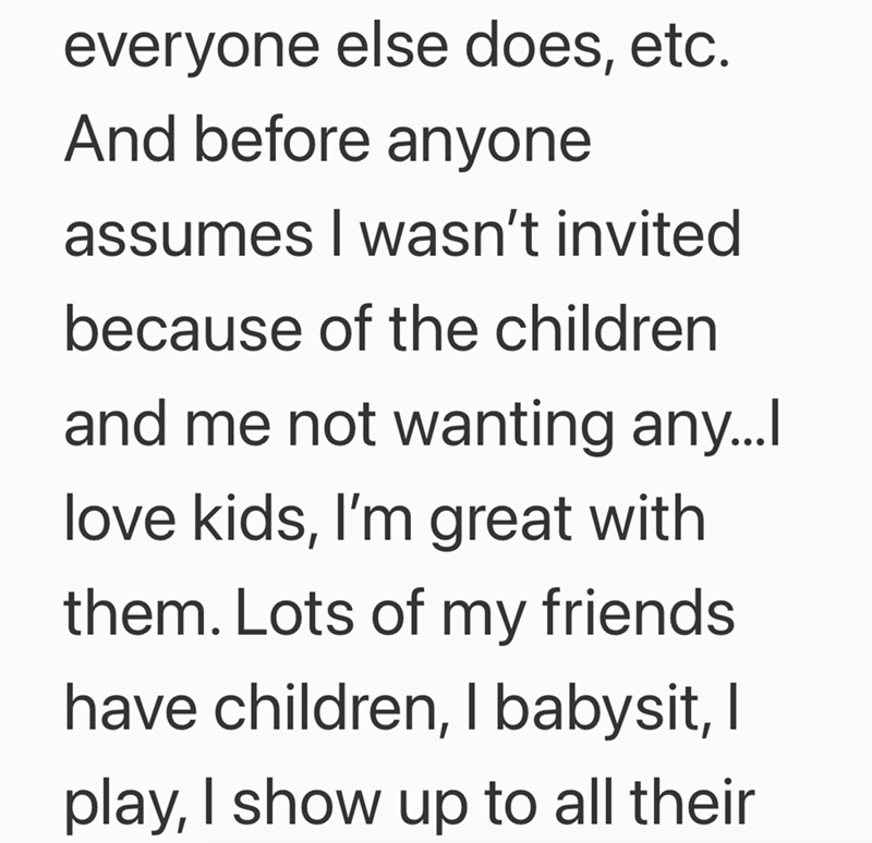everyone else does, etc. And before anyone assumes I wasn't invited because of the children and me not wanting any...I love kids, I'm great with them. Lots of my friends have children, I babysit, I play, I show up to all their