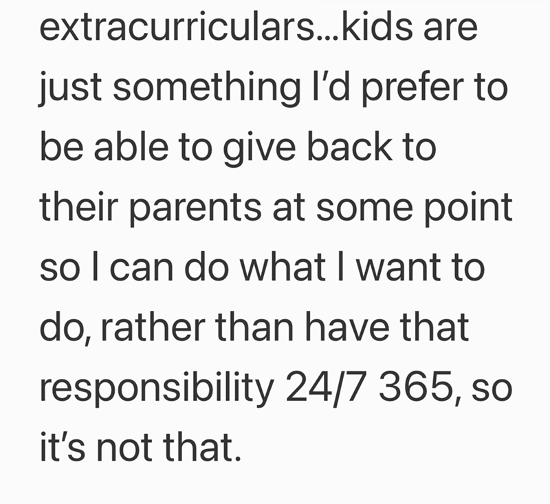 extracurriculars...kids are just something I'd prefer to be able to give back to their parents at some point so I can do what I want to do, rather than have that responsibility 24/7 365, so it's not that.