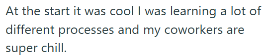 At the start it was cool I was learning a lot of different processes and my coworkers are super chill.