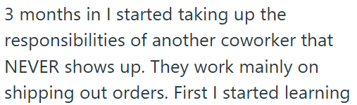 3 months in I started taking up the responsibilities of another coworker that NEVER shows up. They work mainly on shipping out orders. First I started learning