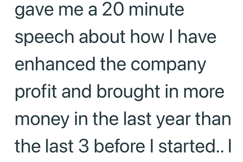 gave me a 20 minute speech about how I have enhanced the company profit and brought in more money in the last year than the last 3 before I started.. I