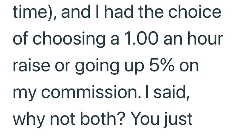 time), and I had the choice of choosing a 1.00 an hour raise or going up 5% on my commission. I said, why not both? You just