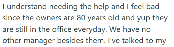 I understand needing the help and I feel bad since the owners are 80 years old and yup they are still in the office everyday. We have no other manager besides them. I've talked to my