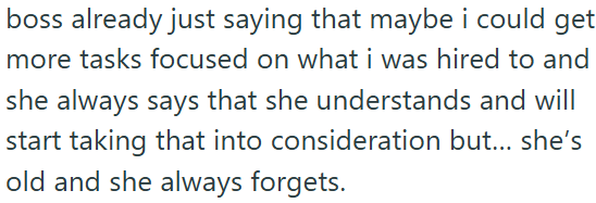 boss already just saying that maybe i could get more tasks focused on what i was hired to and she always says that she understands and will start taking that into consideration but... she's old and she always forgets.