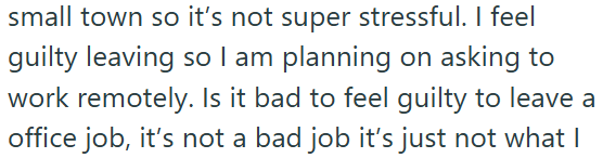 small town so it's not super stressful. I feel guilty leaving so I am planning on asking to work remotely. Is it bad to feel guilty to leave a office job, it's not a bad job it's just not what I
