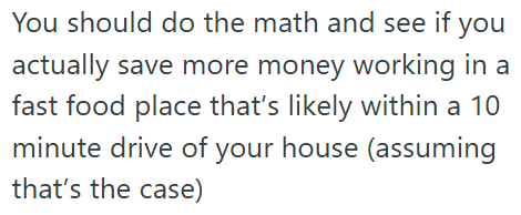 You should do the math and see if you actually save more money working in a fast food place that's likely within a 10 minute drive of your house (assuming that's the case)