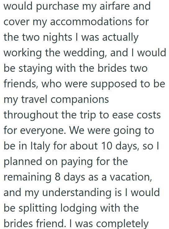 would purchase my airfare and cover my accommodations for the two nights I was actually working the wedding, and I would be staying with the brides two friends, who were supposed to be my travel companions throughout the trip to ease costs for everyone. We were going to be in Italy for about 10 days, so I planned on paying for the remaining 8 days as a vacation, and my understanding is I would be splitting lodging with the brides friend. I was completely