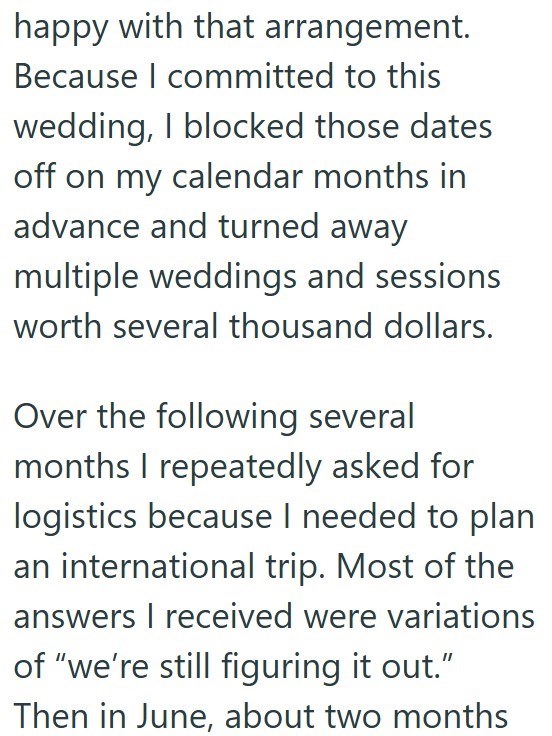 happy with that arrangement. Because I committed to this wedding, I blocked those dates off on my calendar months in advance and turned away multiple weddings and sessions worth several thousand dollars. Over the following several months I repeatedly asked for logistics because I needed to plan an international trip. Most of the answers I received were variations of "we're still figuring it out." Then in June, about two months
